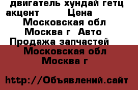 двигатель хундай гетц акцент  1 3 › Цена ­ 23 000 - Московская обл., Москва г. Авто » Продажа запчастей   . Московская обл.,Москва г.